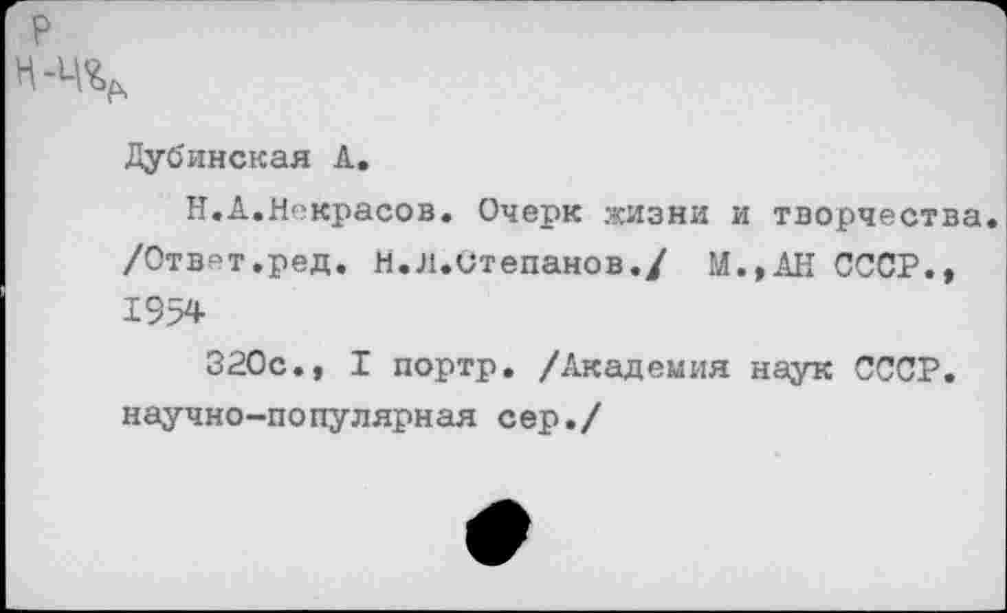 ﻿р
Н-%.
Дубинская А.
Н.А.Некрасов. Очерк жизни и творчества. /Ответ.ред. Н.л.Степанов./ М.,АН СССР., 1954
320с., I портр. /Академия наук СССР, научно-популярная сер./